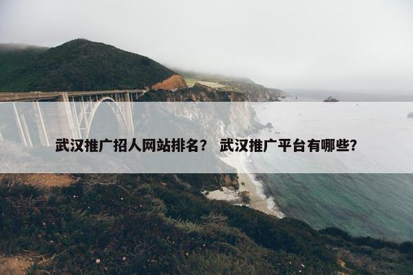 武汉推广招人网站排名？ 武汉推广平台有哪些？