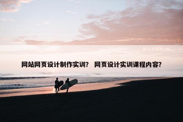 网站网页设计制作实训？ 网页设计实训课程内容？