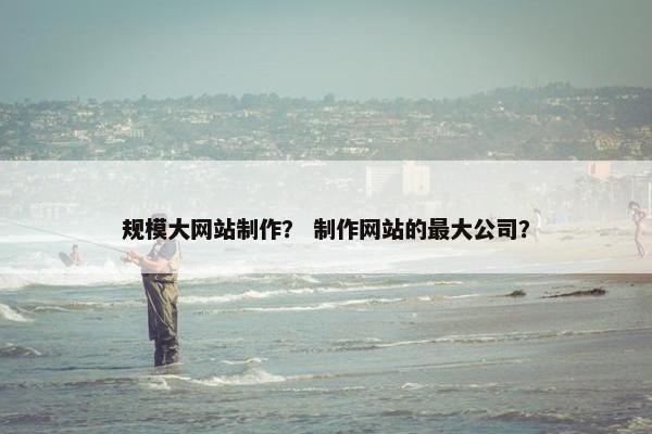规模大网站制作？ 制作网站的最大公司？