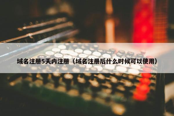 域名注册5天内注册（域名注册后什么时候可以使用）