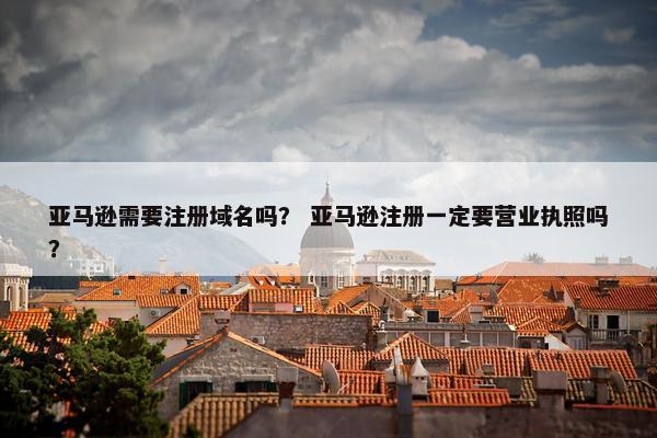 亚马逊需要注册域名吗？ 亚马逊注册一定要营业执照吗？