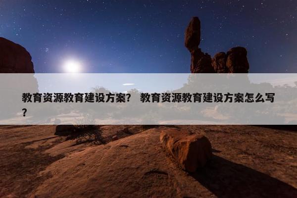 教育资源教育建设方案？ 教育资源教育建设方案怎么写？