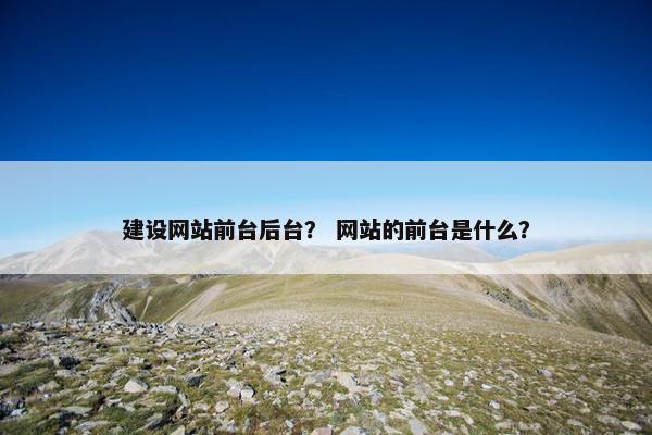 建设网站前台后台？ 网站的前台是什么？