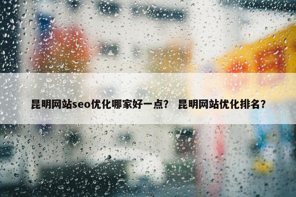 昆明网站seo优化哪家好一点？ 昆明网站优化排名？