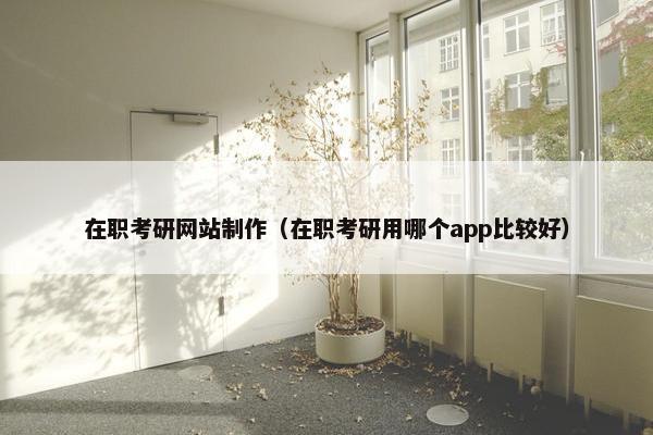 在职考研网站制作（在职考研用哪个app比较好）
