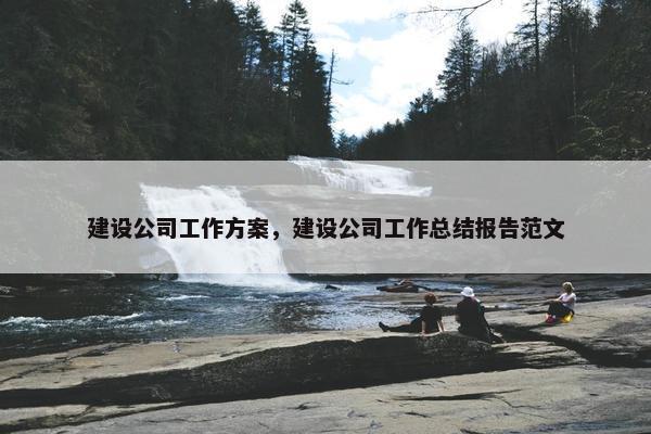建设公司工作方案，建设公司工作总结报告范文