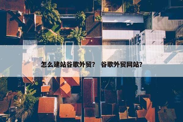 怎么建站谷歌外贸？ 谷歌外贸网站？
