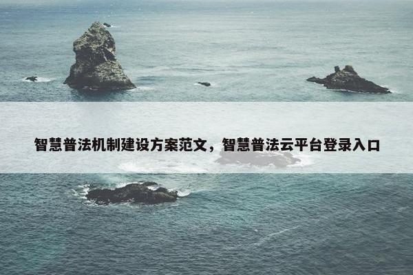智慧普法机制建设方案范文，智慧普法云平台登录入口