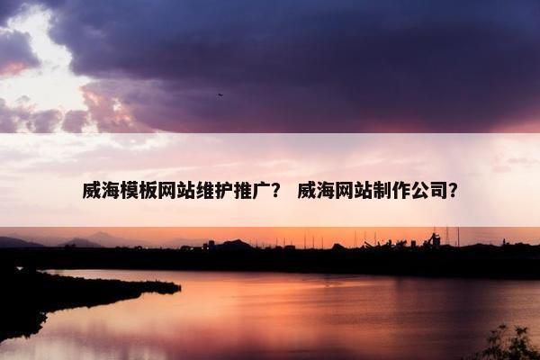 威海模板网站维护推广？ 威海网站制作公司？