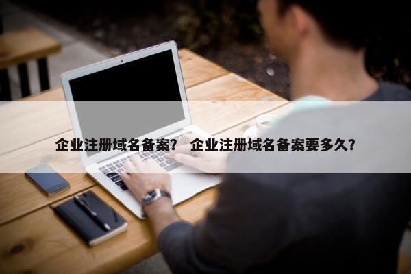 企业注册域名备案？ 企业注册域名备案要多久？
