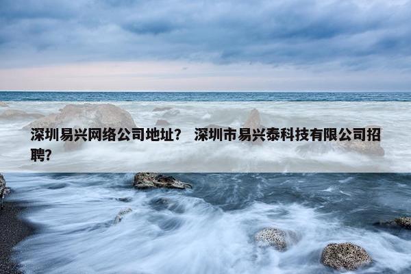 深圳易兴网络公司地址？ 深圳市易兴泰科技有限公司招聘？
