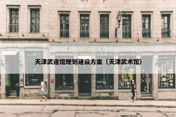 天津武道馆规划建设方案（天津武术馆）